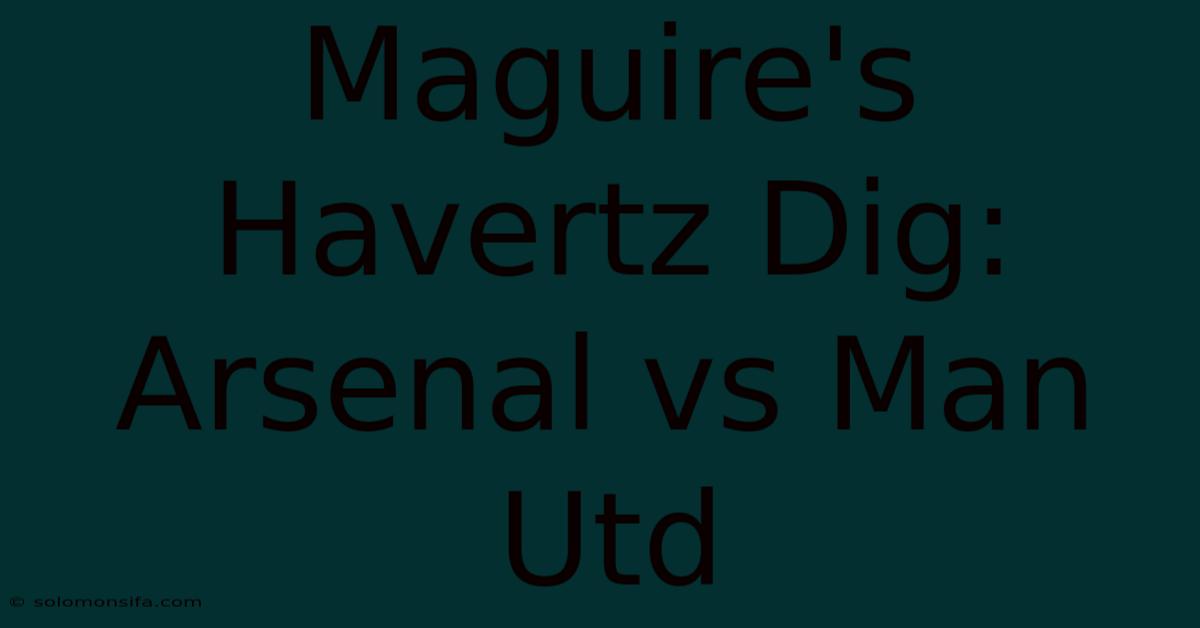 Maguire's Havertz Dig: Arsenal Vs Man Utd