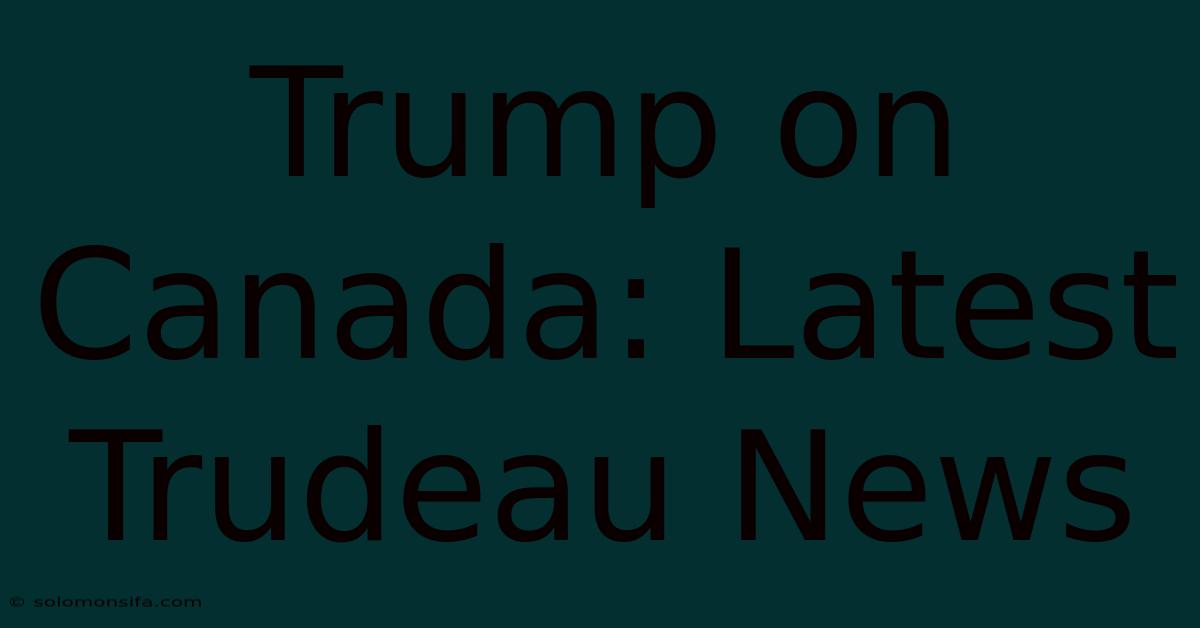 Trump On Canada: Latest Trudeau News